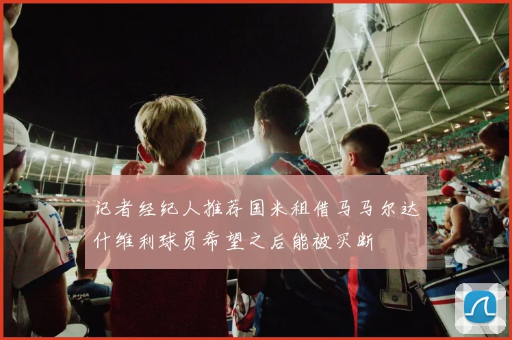 记者经纪人推荐国米租借马马尔达什维利球员希望之后能被买断